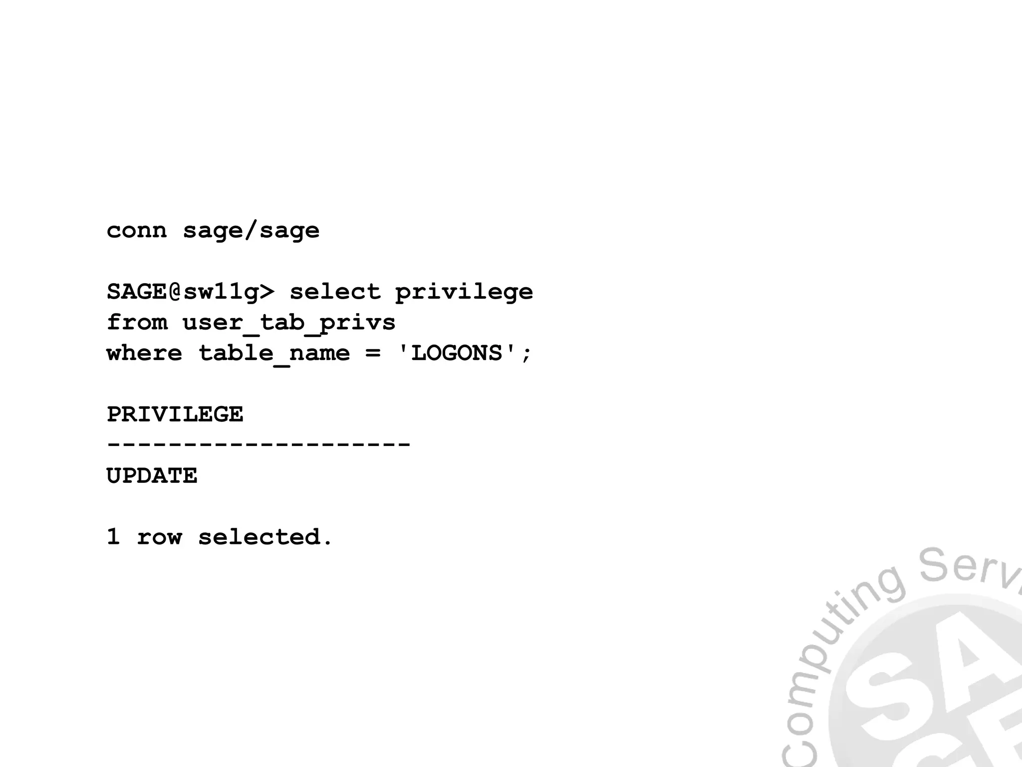 conn sage/sage
SAGE@sw11g> select privilege
from user_tab_privs
where table_name = 'LOGONS';
PRIVILEGE
--------------------
UPDATE
1 row selected.
 