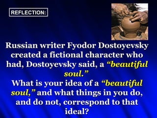 REFLECTION:




Russian writer Fyodor Dostoyevsky
 created a fictional character who
had, Dostoyevsky said, a “beautiful
               soul.”
 What is your idea of a “beautiful
 soul,” and what things in you do,
  and do not, correspond to that
                ideal?
 