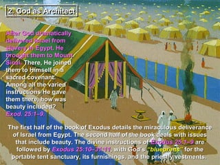2. God as Architect
2.

After God dramatically
delivered Israel from
slavery in Egypt, He
brought them to Mount
Sinai. There, He joined
them to Himself in a
sacred covenant.
Among all the varied
instructions He gave
them there, how was
beauty included?
Exod. 25:1–9.

The first half of the book of Exodus details the miraculous deliverance
 of Israel from Egypt. The second half of the book deals with issues
  that include beauty. The divine instructions of Exodus 25:1–9 are
  followed by Exodus 25:10–31:11, with God’s “blueprints” for the
 portable tent sanctuary, its furnishings, and the priestly vestments.
 