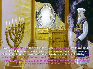 From Exodus 35:1 to the end of the book (Exod. 40:38) are found God’s
    detailed descriptions, along with the record of the precise accom-
plishment of them. This record includes extensive details of artistry. This
collection of details is tedious reading to many modern Christians. But it
  pleased God not only to present these many instructions to the newly
            freed slaves but also to include them in Scripture.
 