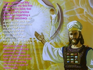 There are almost fifty
chapters in the first five
books of the Bible that
record God’s precise
directives regarding a
beautiful sanctuary. He
provides not only the
architectural blueprints
but also the exact
directions for the
furnishings. It is
significant that on
Mount Sinai God gave
not only the Decalogue,
His instructions for
obedience within the
covenant, but also
specific directions for
how to fashion a lavish
structure involving
almost every type of
artistic skill.
 