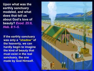 Upon what was the
earthly sanctuary
modeled, and what
does that tell us
about God’s love of
beauty? Exod. 25:9,
Heb. 8:1–5.


If the earthly sanctuary
was only a “shadow” of
the heavenly, we can
hardly begin to imagine
the kind of beauty that
must exist in the real
sanctuary, the one
made by God Himself.
 