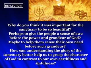 REFLECTION:




   Why do you think it was important for the
         sanctuary to be so beautiful?
   Perhaps to give the people a sense of awe
    before the power and grandeur of God?
   Maybe to help them sense their own need
            before such grandeur?
    How can understanding the glory of the
sanctuary better help us to grasp the character
 of God in contrast to our own earthliness and
                  sinfulness?
 