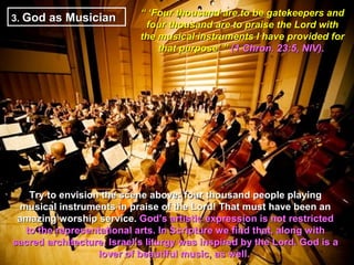 “ ‘Four thousand are to be gatekeepers and
3. God as Musician
                             four thousand are to praise the Lord with
                            the musical instruments I have provided for
                                that purpose’ ” (1 Chron. 23:5, NIV).




   Try to envision the scene above: four thousand people playing
 musical instruments in praise of the Lord! That must have been an
 amazing worship service. God’s artistic expression is not restricted
  to the representational arts. In Scripture we find that, along with
sacred architecture, Israel’s liturgy was inspired by the Lord. God is a
                  lover of beautiful music, as well.
 