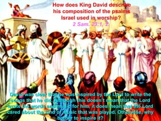 How does King David describe
                   his composition of the psalms
                      Israel used in worship?
                           2 Sam. 23:1, 2.




 David was clear that he was inspired by the Lord to write the
 songs that he did. Although this doesn’t mean that the Lord
wrote the words and music for him, it does mean that the Lord
cared about the kind of music that was played. Otherwise, why
                     bother to inspire it?
 
