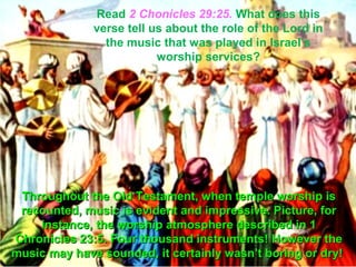 Read 2 Chonicles 29:25. What does this
              verse tell us about the role of the Lord in
                the music that was played in Israel’s
                          worship services?




 Throughout the Old Testament, when temple worship is
 recounted, music is evident and impressive. Picture, for
    instance, the worship atmosphere described in 1
Chronicles 23:5. Four thousand instruments! However the
music may have sounded, it certainly wasn’t boring or dry!
 