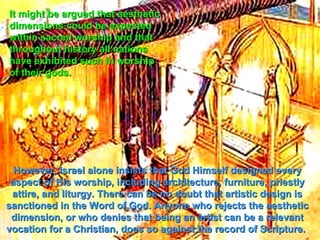 It might be argued that aesthetic
dimensions could be expected
within sacred worship and that
throughout history all nations
have exhibited such in worship
of their gods.




  However, Israel alone insists that God Himself designed every
 aspect of His worship, including architecture, furniture, priestly
 attire, and liturgy. There can be no doubt that artistic design is
sanctioned in the Word of God. Anyone who rejects the aesthetic
 dimension, or who denies that being an artist can be a relevant
vocation for a Christian, does so against the record of Scripture.
 