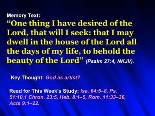 Memory Text:
“One thing I have desired of the
Lord, that will I seek: that I may
dwell in the house of the Lord all
the days of my life, to behold the
beauty of the Lord” (Psalm 27:4, NKJV).

 Key Thought: God as artist?

Read for This Week’s Study: Isa. 64:5–8, Ps.
51:10,1 Chron. 23:5, Heb. 8:1–5, Rom. 11:33–36,
Acts 9:1–22.
 
