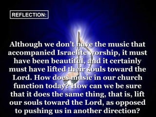 REFLECTION:




Although we don’t have the music that
accompanied Israelite worship, it must
  have been beautiful, and it certainly
must have lifted their souls toward the
  Lord. How does music in our church
  function today? How can we be sure
 that it does the same thing, that is, lift
our souls toward the Lord, as opposed
   to pushing us in another direction?
 