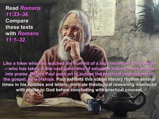 Read Romans
 11:33–36.
 Compare
 these texts
 with Romans
 11:1–32.



 Like a hiker who has reached the summit of a high mountain, the apostle
  —who has taken in the vast panorama of salvation history—now bursts
  into praise. Before Paul goes on to outline the practical implications of
 the gospel, he worships. Paul exhibits this subtle literary rhythm several
times in his epistles and letters: intricate theological reasoning interlaced
        with praise to God before concluding with practical counsel.
 