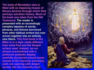 The book of Revelation also is
filled with an imposing mosaic of
literary devices through which God
portrays salvation history. Much of
the book was taken from the Old
Testament. The reader is
presented with an exceedingly
complex tapestry of words,
phrases, and themes borrowed
from other biblical writers but now
woven together into an entirely
new fabric. This final book in the
Bible is in a style vastly different
from what Paul and the Gospel
writers used. Instead, we are
almost overwhelmed with a
profound aesthetic display
carefully structured around seven
scenes of the heavenly sanctuary,
each one opening with deeper
access into the heavenly court.
 
