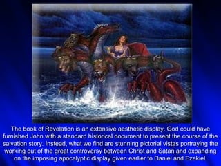 The book of Revelation is an extensive aesthetic display. God could have
furnished John with a standard historical document to present the course of the
salvation story. Instead, what we find are stunning pictorial vistas portraying the
 working out of the great controversy between Christ and Satan and expanding
    on the imposing apocalyptic display given earlier to Daniel and Ezekiel.
 