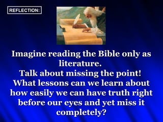 REFLECTION:




Imagine reading the Bible only as
            literature.
  Talk about missing the point!
 What lessons can we learn about
how easily we can have truth right
  before our eyes and yet miss it
           completely?
 