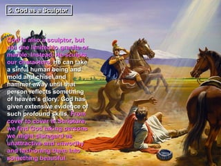 5. God as a Sculptor
5. God as a Sculptor



God is also a sculptor, but
not one limited to granite or
marble. Instead, He sculpts
our characters. He can take
a sinful human being and
mold and chisel and
hammer away until that
person reflects something
of heaven’s glory. God has
given extensive evidence of
such profound skills. From
cover to cover in Scripture,
we find God taking persons
we might disregard as
unattractive and unworthy
and fashioning them into
something beautiful.
 