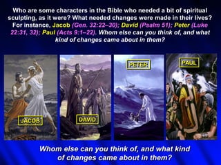 Who are some characters in the Bible who needed a bit of spiritual
sculpting, as it were? What needed changes were made in their lives?
  For instance, Jacob (Gen. 32:22–30); David (Psalm 51); Peter (Luke
 22:31, 32); Paul (Acts 9:1–22). Whom else can you think of, and what
                 kind of changes came about in them?



                                        PETER
                                        PETER             PAUL
                                                          PAUL




    JACOB
    JACOB               DAVID
                        DAVID




          Whom else can you think of, and what kind
             of changes came about in them?
 
