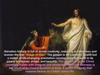 Salvation history is full of divine creativity, restoring in fallen men and
women the lost “image of God.” The gospel is no cosmetic facelift but
  a matter of life-changing orientation running deep and swift in its
  power to cleanse, shape, and beautify. The gospel of Jesus Christ
 creatively builds with integrity and wholeness. Genuine newness is
   the result of an inward dynamic at work, a divine creativity that
                 restores beauty to a fallen, sinful life.
 