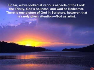 So far, we’ve looked at various aspects of the Lord:
  the Trinity, God’s holiness, and God as Redeemer.
There is one picture of God in Scripture, however, that
        is rarely given attention—God as artist.
 