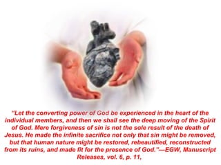 Further Study:




   “Let the converting power of God be experienced in the heart of the
individual members, and then we shall see the deep moving of the Spirit
   of God. Mere forgiveness of sin is not the sole result of the death of
Jesus. He made the infinite sacrifice not only that sin might be removed,
  but that human nature might be restored, rebeautified, reconstructed
from its ruins, and made fit for the presence of God.”—EGW, Manuscript
                         Releases, vol. 6, p. 11,
 
