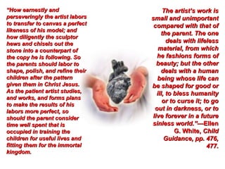 “How earnestly and                     The artist’s work is
perseveringly the artist labors   small and unimportant
to transfer to canvas a perfect    compared with that of
likeness of his model; and
                                      the parent. The one
how diligently the sculptor
hews and chisels out the                 deals with lifeless
stone into a counterpart of          material, from which
the copy he is following. So        he fashions forms of
the parents should labor to         beauty; but the other
shape, polish, and refine their       deals with a human
children after the pattern          being whose life can
given them in Christ Jesus.       be shaped for good or
As the patient artist studies,      ill, to bless humanity
and works, and forms plans
                                       or to curse it; to go
to make the results of his
labors more perfect, so            out in darkness, or to
should the parent consider        live forever in a future
time well spent that is           sinless world.”—Ellen
occupied in training the                    G. White, Child
children for useful lives and           Guidance, pp. 476,
fitting them for the immortal                           477.
kingdom.
 