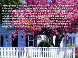 Many people claim they have no interest in art. Many Christians know
little about it. They may know what they like, but that is nothing more
than knowledge about themselves. Others acknowledge that art
exists, but they never consider its value or relevance. Christianity has
often been ambivalent about the arts. At times, the arts have been
denounced as irreligious and evil; other times, aesthetics have
become a secular “religion” with serious devotees. There are also
plenty of Christian writers, but they have seldom made attempts to
relate the concept of “beauty” to the central Christian doctrines.
 
