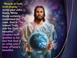“Beauty is truth,
truth beauty,”
wrote poet John
Keats. While
Keats certainly
overstated the
case, God is
indeed Truth,
and the Truth is
beautiful.
Creation itself
testifies to the
fact that God is
an artist and a
lover of what’s
beautiful.
 