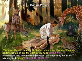 1. God as Potter
                       1




“But now, O Lord, thou art our father; we are the clay, and thou our
potter; and we all are the work of thy hand” (Isa. 64:8).
When is the first time the Bible reveals God displaying His skills
working with “clay”? Gen. 1:26, 27, 31; 2:7.
 