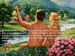 He truly formed us out of the clay of the ground. It’s hard to imagine
how a human being, with our blood and bones and skin and nerves
and all of the amazing parts of our body, could have been formed from
the ground. Our existence is a miracle that far surpasses human
understanding.
 