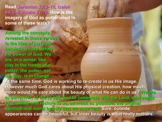 Read Jeremiah 18:3–10, Isaiah
64:5–8, Psalm 51:10. How is the
imagery of God as potter used in
some of these texts?

Among the concepts
revealed in these verses
is the idea of just how
helpless we are before
the power of God. We
are, in a sense, like
clay in the hands of a
potter; the potter, not
the clay, is in charge.
At the same time, God is working to re-create in us His image.
However much God cares about His physical creation, how much
more would He care about the beauty of what He can do in us? We are
to surrender, to die to self, and to cooperate with the Lord, who seeks
to re-create and restore to us, as much as possible, the original
spiritual and moral beauty that we once had. Sure, outside
appearances can be beautiful, but inner beauty is what really matters.
 