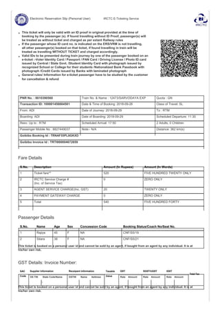 Electronic Reservation Slip (Personal User) IRCTC E-Ticketing Service
This ticket will only be valid with an ID proof in original provided at the time of
booking by the passenger (s). If found travelling without ID Proof, passenger(s) will
be treated as without ticket and charged as per extant Railway rules
If the passenger whose ID card no. is indicated on the ERS/VRM is not travelling,
all other passenger(s) booked on that ticket, if found travelling in train will be
treated as travelling WITHOUT TICKET and charged accordingly.
Valid IDs to be presented during train journey by one of the passenger booked on an
e-ticket :-Voter Identity Card / Passport / PAN Card / Driving License / Photo ID card
issued by Central / State Govt. /Student Identity Card with photograph issued by
recognized School or College for their students /Nationalized Bank Passbook with
photograph /Credit Cards issued by Banks with laminated photograph
General rules/ Information for e-ticket passenger have to be studied by the customer
for cancellation & refund
PNR No. : 8610390560 Train No. & Name : 12473/SARVODAYA EXP Quota : GN
Transaction ID: 100001456664501 Date & Time of Booking: 2018-09-26 Class of Travel: SL
From: ADI Date of Journey: 2018-09-29 To : RTM
Boarding: ADI Date of Boarding: 2018-09-29 Scheduled Departure: 11:30
Resv. Up to : RTM Scheduled Arrival: 17:50 2 Adults, 0 Children
Passenger Mobile No : 8827449037 Note:- N/A Distance: 362 km(s)
Goibibo Booking Id : TRNAF55PL8GKXD
Goibibo Invoice Id : TRTI000004672659
Fare Details
S.No. Description Amount (In Rupees) Amount (In Words)
1 Ticket fare** 520 FIVE HUNDRED TWENTY ONLY
2 IRCTC Service Charge # 0 ZERO ONLY
(Inc. of Service Tax)
3 AGENT SERVICE CHARGE(Inc. GST) 20 TWENTY ONLY
4 PAYMENT GATEWAY CHARGE 0 ZERO ONLY
5 Total 540 FIVE HUNDRED FORTY
Passenger Details
S.No. Name Age Sex Concession Code Booking Status/Coach No/Seat No.
1 Rajiya 45 F NA CNF/S5/19
2 Sitara 38 F NA CNF/S5/21
This ticket is booked on a personal user id and cannot be sold by an agent, if bought from an agent by any individual. It is at
his/her own risk.
GST Details: Invoice Number:
SAC Supplier Information Receipent Information Taxable GST SGST/UGST IGST
Total Tax
Code ValueGS TIN State Code/Name GSTIN Name Address Rate Amount Rate Amount Rate Amount
/
This ticket is booked on a personal user id and cannot be sold by an agent, if bought from an agent by any individual. It is at
his/her own risk.
 