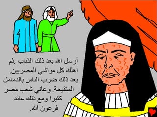 ‫أرﺱﻞ اﷲ ﺑﻌﺪ ذﻟﻚ اﻟﺬﺑﺎب .ﺙﻢ‬
  ‫اهﻠﻚ آﻞ ﻡﻮاﺵﻲ اﻟﻤﺼﺮﻳﻴﻦ.‬
‫ﺑﻌﺪ ذﻟﻚ ﺿﺮب اﻟﻨﺎس ﺑﺎﻟﺪﻡﺎﻡﻞ‬
‫اﻟﻤﺘﻘﻴﺤﺔ. وﻋﺎﻧﻲ ﺵﻌﺐ ﻡﺼﺮ‬
    ‫آﺜﻴﺮا وﻡﻊ ذﻟﻚ ﻋﺎﻧﺪ‬
          ‫ﻓﺮﻋﻮن اﷲ.‬
 