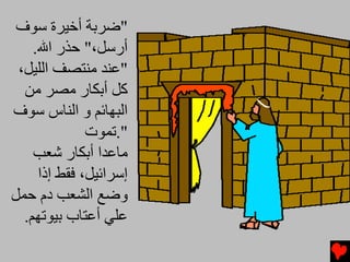 ‫"ﺿﺮﺑﺔ أﺥﻴﺮة ﺱﻮف‬
    ‫أرﺱﻞ،" ﺡﺬر اﷲ.‬
 ‫"ﻋﻨﺪ ﻡﻨﺘﺼﻒ اﻟﻠﻴﻞ،‬
  ‫آﻞ أﺑﻜﺎر ﻡﺼﺮ ﻡﻦ‬
‫اﻟﺒﻬﺎﺉﻢ و اﻟﻨﺎس ﺱﻮف‬
              ‫".ﺕﻤﻮت‬
    ‫ﻡﺎﻋﺪا أﺑﻜﺎر ﺵﻌﺐ‬
     ‫إﺱﺮاﺉﻴﻞ، ﻓﻘﻂ إذا‬
‫وﺿﻊ اﻟﺸﻌﺐ دم ﺡﻤﻞ‬
  ‫ﻋﻠﻲ أﻋﺘﺎب ﺑﻴﻮﺕﻬﻢ.‬
 