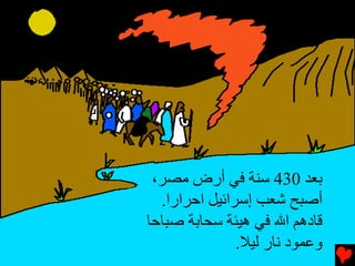 ‫ﺑﻌﺪ 034 ﺱﻨﺔ ﻓﻲ أرض ﻡﺼﺮ،‬
  ‫أﺻﺒﺢ ﺵﻌﺐ إﺱﺮاﺉﻴﻞ اﺡﺮارا.‬
‫ﻗﺎدهﻢ اﷲ ﻓﻲ هﻴﺌﺔ ﺱﺤﺎﺑﺔ ﺻﺒﺎﺡﺎ‬
               ‫وﻋﻤﻮد ﻧﺎر ﻟﻴﻼ.‬
 