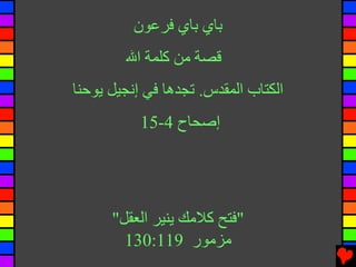 ‫ﺑﺎي ﺑﺎي ﻓﺮﻋﻮن‬
        ‫ﻗﺼﺔ ﻡﻦ آﻠﻤﺔ اﷲ‬
‫اﻟﻜﺘﺎب اﻟﻤﻘﺪس. ﺕﺠﺪهﺎ ﻓﻲ إﻧﺠﻴﻞ ﻳﻮﺡﻨﺎ‬
           ‫إﺻﺤﺎح 4-51‬




      ‫"ﻓﺘﺢ آﻼﻡﻚ ﻳﻨﻴﺮ اﻟﻌﻘﻞ"‬
        ‫ﻡﺰﻡﻮر 911:031‬
 