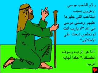 ‫وﻻم اﻟﺸﻌﺐ ﻡﻮﺱﻲ‬
     ‫وهﺮون ﺑﺴﺒﺐ‬
‫اﻟﻤﺘﺎﻋﺐ اﻟﺘﻲ ﺟﻠﺒﻮهﺎ‬
‫ﻋﻠﻴﻬﻢ. وﺻﻠﻲ ﻡﻮﺱﻲ‬
‫اﻟﻲ اﷲ "ﺁﻩ ﻳﺎرب أﻧﺖ‬
‫ﻟﻢ ﺕﺨﻠﺺ ﺵﻌﺒﻚ ﻋﻠﻲ‬
         ‫اﻹﻃﻼق."‬

‫"أﻧﺎ هﻮ اﻟﺮب، وﺱﻮف‬
‫أﺥﻠﺼﻚ،" هﻜﺬا أﺟﺎﺑﻪ‬
              ‫اﻟﺮب.‬
 