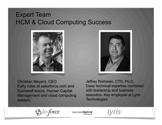 Expert Team
HCM & Cloud Computing Success
Jeffrey Rothman, CTO, Ph.D.
Deep technical expertise combined
with leadership and business
execution. Key employee at Lyris
Technologies.
Christian Meyers, CEO
Early roles at salesforce.com and
SuccessFactors. Human Capital
Management and cloud computing
leaders.
 