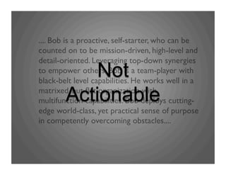 .... Bob is a proactive, self-starter, who can be
counted on to be mission-driven, high-level and
detail-oriented. Leveraging top-down synergies
to empower others. Bob is a team-player with
black-belt level capabilities. He works well in a
matrixed, but ﬂat organization with
multifunction capabilities. Bob deploys cutting-
edge world-class, yet practical sense of purpose
in competently overcoming obstacles....	

Not
Actionable
 