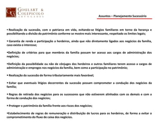 Assuntos – Planejamento Sucessório
 Realização da sucessão, com o patriarca em vida, evitando-se litígios familiares em torno da herança e
possibilitando a divisão do patrimônio conforme se mostre mais interessante, respeitado os limites legais;
 Garantia de renda e participação a herdeiros, ainda que não diretamente ligados aos negócios da família,
caso exista o interesse;
Definição de critérios para que membros da família possam ter acesso aos cargos de administração dos
negócios;
Definição da possibilidade ou não de cônjuges dos herdeiros e outros familiares terem acesso a cargos de
administração e empregos nos negócios da família, bem como a participação no patrimônio;
 Realização da sucessão de forma tributariamente mais favorável;
 Evitar que eventuais litígios decorrentes da sucessão possam comprometer a condução dos negócios da
família;
 Regras de retirada dos negócios para os sucessores que não estiverem alinhados com os demais e com a
forma de condução dos negócios;
 Proteger o patrimônio da família frente aos riscos dos negócios;
Estabelecimento de regras de remuneração e distribuição de lucros para os herdeiros, de forma a evitar o
comprometimento do fluxo de caixa dos negócios.
 