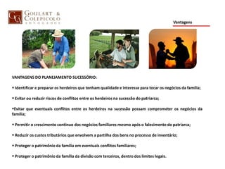 Vantagens
VANTAGENS DO PLANEJAMENTO SUCESSÓRIO:
 Identificar e preparar os herdeiros que tenham qualidade e interesse para tocar os negócios da família;
 Evitar ou reduzir riscos de conflitos entre os herdeiros na sucessão do patriarca;
Evitar que eventuais conflitos entre os herdeiros na sucessão possam comprometer os negócios da
família;
 Permitir o crescimento contínuo dos negócios familiares mesmo após o falecimento do patriarca;
 Reduzir os custos tributários que envolvem a partilha dos bens no processo de inventário;
 Proteger o patrimônio da família em eventuais conflitos familiares;
 Proteger o patrimônio da família da divisão com terceiros, dentro dos limites legais.
 
