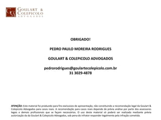 OBRIGADO!
PEDRO PAULO MOREIRA RODRIGUES
GOULART & COLEPICOLO ADVOGADOS
pedrorodrigues@goulartecolepicolo.com.br
31 3029-4878
ATENÇÃO: Este material foi produzido para fins exclusivos de apresentação, não constituindo a recomendação legal da Goulart &
Colepicolo Advogados para casos reais. A recomendação para casos reais depende de prévia análise por parte dos assessores
legais e demais profissionais que se façam necessários. O uso deste material só poderá ser realizado mediante prévia
autorização da da Goulart & Colepicolo Advogados, sob pena do infrator responder legalmente pela infração cometida.
 