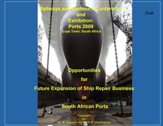 Draft Opportunities  for  Future Expansion of Ship Repair Business  in  South African Ports Railways and Harbours Conference  and  Exhibition:  Ports 2009  Cape Town, South Africa Presented  by  Dr. B. Gowans and Mr. K.R. MacHutchon 