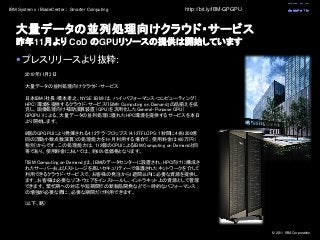 © 2011 IBM Corporation
IBM System x / BladeCenter : Smarter Computing
大量データの並列処理向けクラウド・サービス
昨年11月より CoD のGPUリソースの提供は開始しています
 プレスリリースより抜粋:
http://bit.ly/IBM-GPGPU
2010年11月2日
大量データの並列処理向けクラウド・サービス
日本IBM（社長：橋本孝之、NYSE：IBM）は、ハイ・パフォーマンス・コンピューティング（
HPC）環境を提供するクラウド・サービス「IBM® Computing on Demand」の品揃えを拡
充し、画像処理向け補助演算装置（GPU）を汎用化したGeneral-Purpose GPU（
GPGPU）による、大量データの並列処理に優れたHPC環境を提供するサービスを本日
より開始します。
8個のGPGPUにより発揮される4.12テラ・フロップス（4.12TFLOPS: 1秒間に4兆1200億
回の浮動小数点数演算）の処理能力を1ヶ月利用する場合で、使用料金は160万円（
税別）からです。この処理能力は、112個のCPUによるIBM Computing on Demandと同
等であり、使用料金においては、約60%低価格となります。
「IBM Computing on Demand」は、IBMのデータセンターに設置され、HPC向けに構成さ
れたサーバーおよびストレージを高いセキュリティーで保護されたネットワークを介して
利用できるクラウド・サービスで、お客様の発注から1週間以内に必要な資源を提供し
ます。お客様は必要なソフトウェアをインストールし、イントラネット上の資源として管理
できます。繁忙期への対応や短期間での新製品開発などで一時的なパフォーマンス
の増強が必要な際に、必要な期間だけ利用できます。
(以下、略)
 