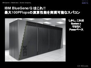 © 2011 IBM Corporation
IBM System x / BladeCenter : Smarter Computing
IBM BlueGene/Q はこれ!!
最大100PFlopsの演算性能を実現可能なスパコン
しかし、これは
System x
ではなく
Powerベース
 