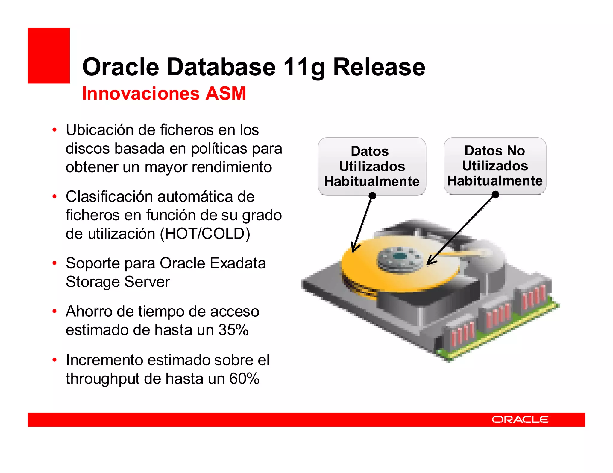 Oracle Database 11g Release
    Innovaciones ASM
• Ubicación de ficheros en los
  •discos basada en políticas para
     Gestión mejorada                   Datos          Datos No
   obtener un mayorInstalación y
      – Asistente de rendimiento       Utilizados      Utilizados
        Configuración de ASM         Habitualmente   Habitualmente
• Clasificación automática de
        (ASMCA)
   ficheros en función de su grado
      – ASMCMD completo
   de utilización (HOT/COLD)
      – ASM File Access Control
• Soporte para Oracle Exadata
      – ASM Disk Group Rename
   Storage Server
      – Datafile to Disk Mapping
• •Ahorro de tiempo afinado
     Rendimiento de acceso
   estimado de hasta un 35%
      – Colocación Inteligente de
• Incremento(Intelligent sobre el
        Datos estimado Data
        Placement)
   throughput de hasta un 60%
 
