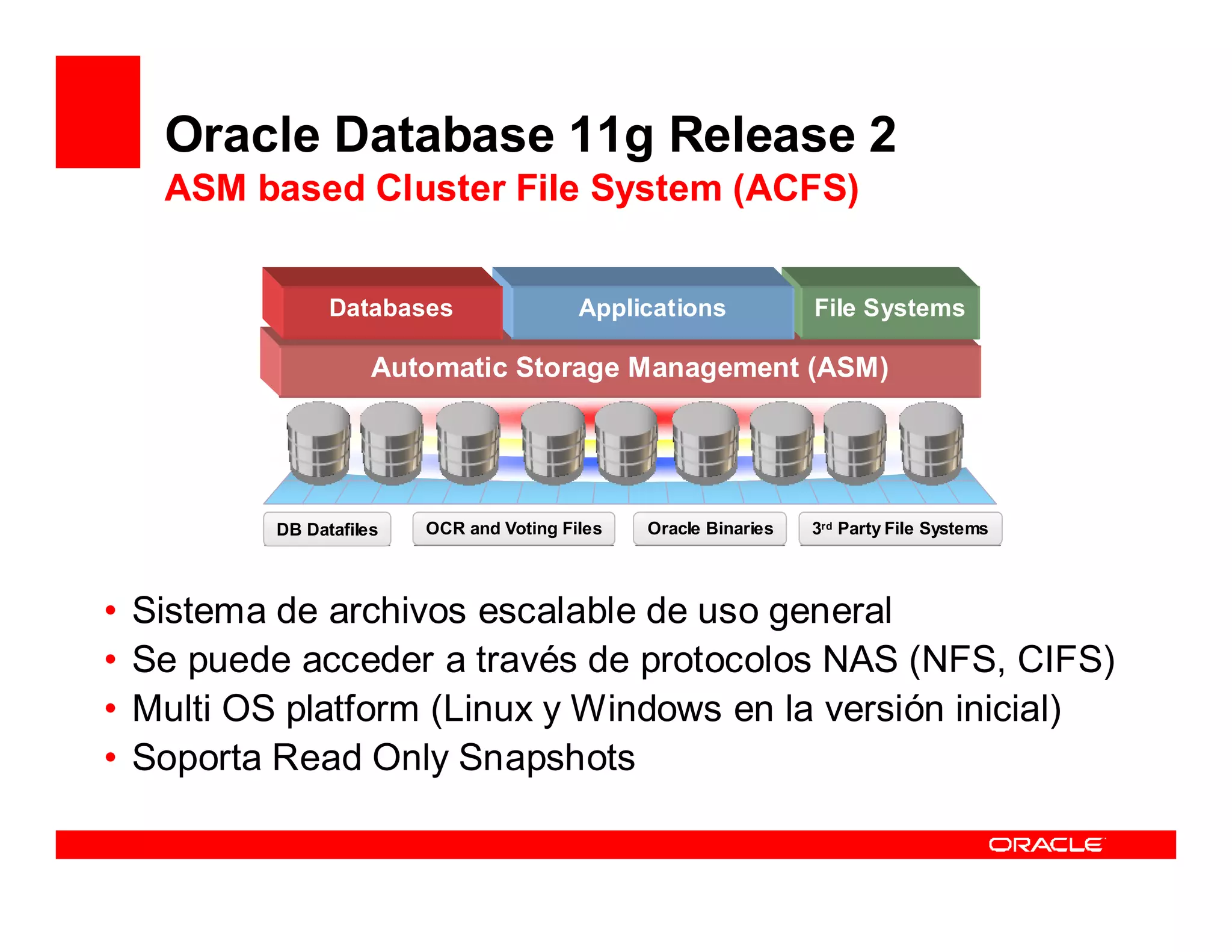 Oracle Database 11g Release 2
     ASM based Cluster File System (ACFS)


                  Databases                 Applications            File Systems

                       Automatic Storage Management (ASM)




            DB Datafiles   OCR and Voting Files   Oracle Binaries   3rd Party File Systems
                                                                     rd




•   Sistema de archivos escalable de uso general
•   Se puede acceder a través de protocolos NAS (NFS, CIFS)
•   Multi OS platform (Linux y Windows en la versión inicial)
•   Soporta Read Only Snapshots
 