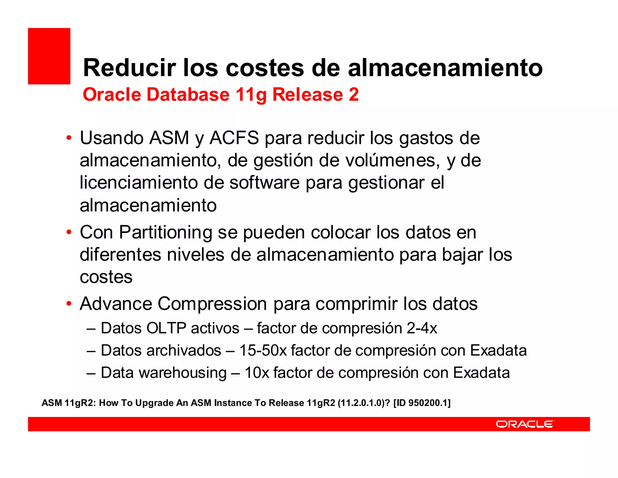 Reducir los costes de almacenamiento
        Oracle Database 11g Release 2

     • Usando ASM y ACFS para reducir los gastos de
       almacenamiento, de gestión de volúmenes, y de
       licenciamiento de software para gestionar el
       almacenamiento
     • Con Partitioning se pueden colocar los datos en
       diferentes niveles de almacenamiento para bajar los
       costes
     • Advance Compression para comprimir los datos
         – Datos OLTP activos – factor de compresión 2-4x
         – Datos archivados – 15-50x factor de compresión con Exadata
         – Data warehousing – 10x factor de compresión con Exadata
ASM 11gR2: How To Upgrade An ASM Instance To Release 11gR2 (11.2.0.1.0)? [ID 950200.1]
 