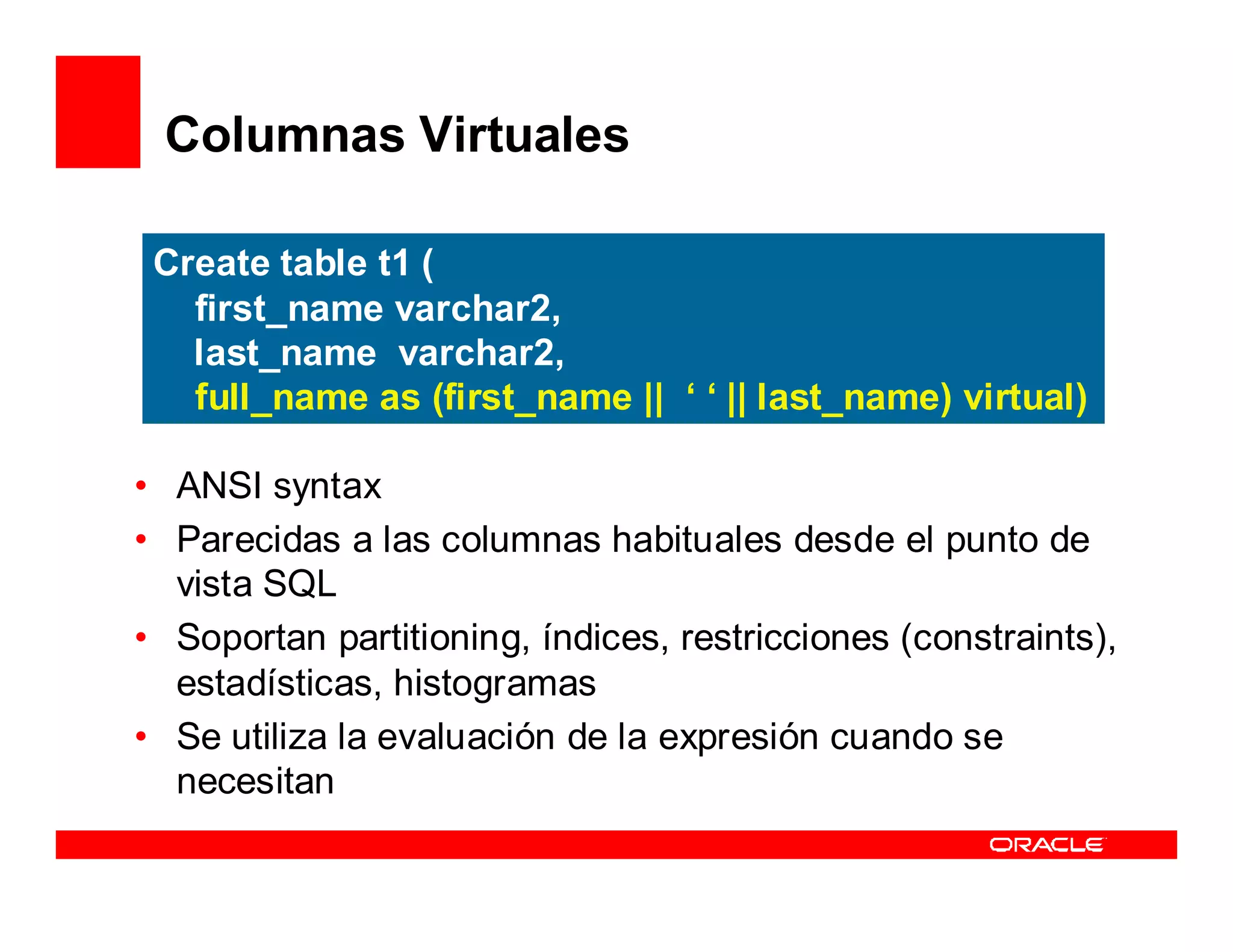 Columnas Virtuales

 Create table t1 (
   first_name varchar2,
   last_name varchar2,
   full_name as (first_name || ‘ ‘ || last_name) virtual)

• ANSI syntax
• Parecidas a las columnas habituales desde el punto de
  vista SQL
• Soportan partitioning, índices, restricciones (constraints),
  estadísticas, histogramas
• Se utiliza la evaluación de la expresión cuando se
  necesitan
 