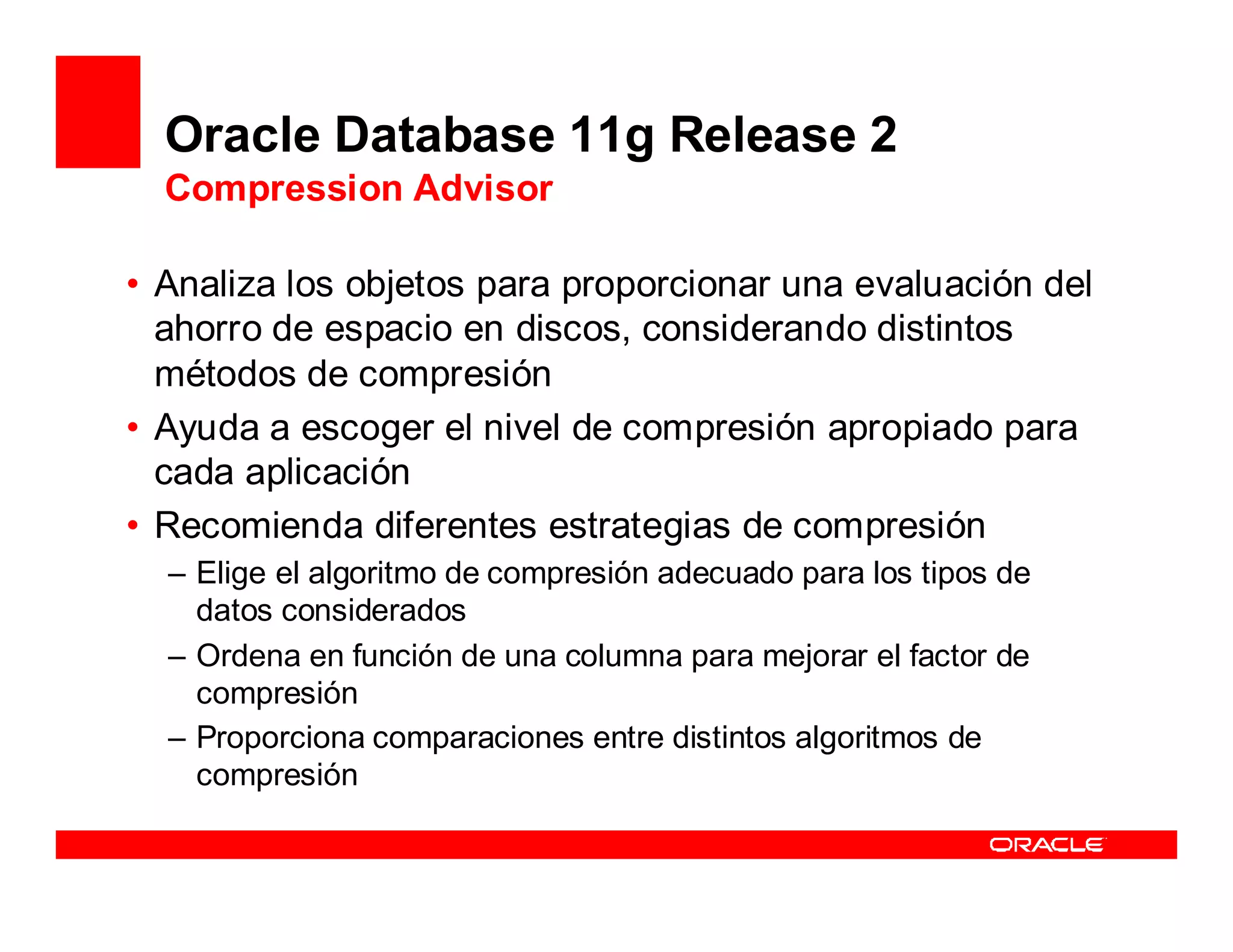 Oracle Database 11g Release 2
  Compression Advisor

• Analiza los objetos para proporcionar una evaluación del
  ahorro de espacio en discos, considerando distintos
  métodos de compresión
• Ayuda a escoger el nivel de compresión apropiado para
  cada aplicación
• Recomienda diferentes estrategias de compresión
  – Elige el algoritmo de compresión adecuado para los tipos de
    datos considerados
  – Ordena en función de una columna para mejorar el factor de
    compresión
  – Proporciona comparaciones entre distintos algoritmos de
    compresión
 