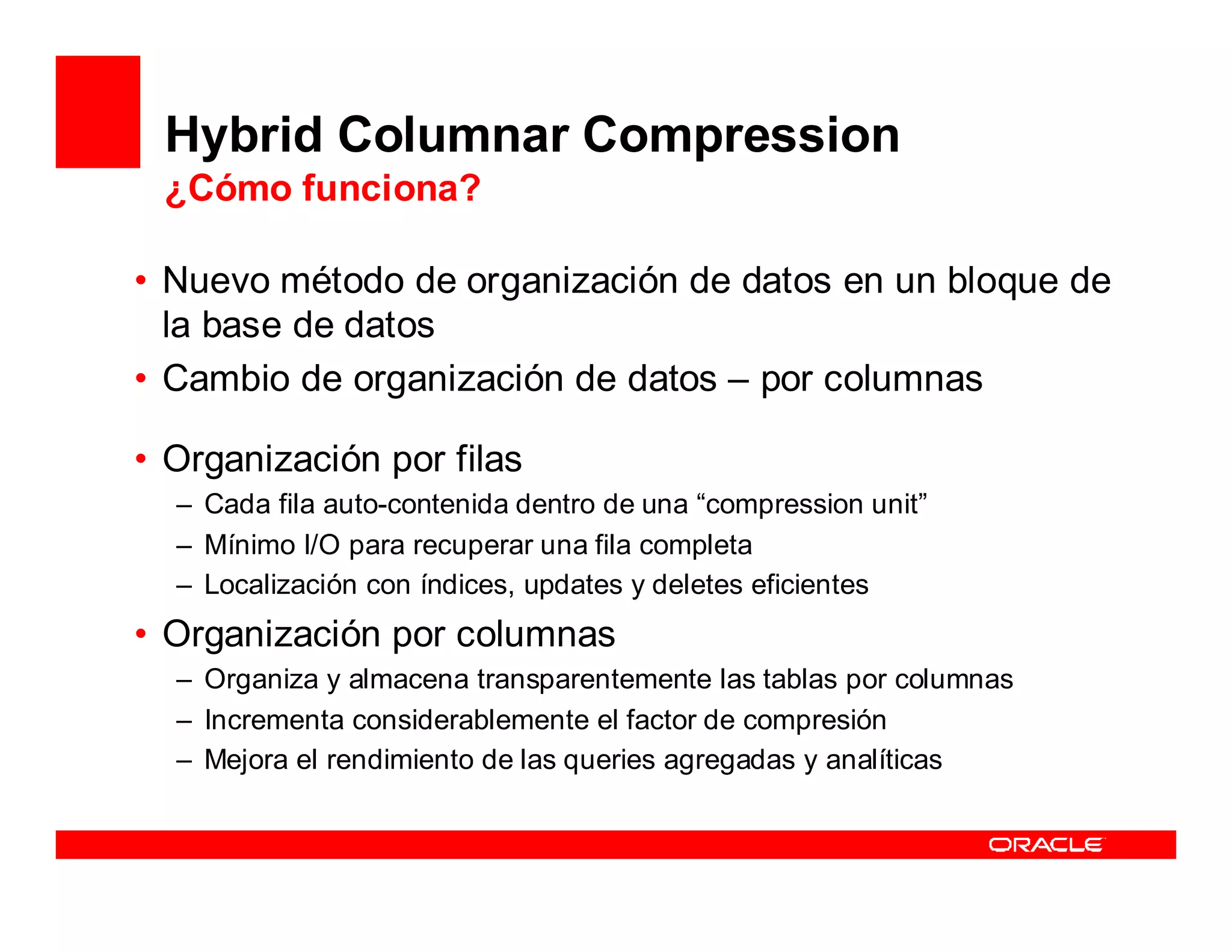 Hybrid Columnar Compression
 ¿Cómo funciona?

• Nuevo método de organización de datos en un bloque de
  la base de datos
• Cambio de organización de datos – por columnas

• Organización por filas
  – Cada fila auto-contenida dentro de una “compression unit”
  – Mínimo I/O para recuperar una fila completa
  – Localización con índices, updates y deletes eficientes
• Organización por columnas
  – Organiza y almacena transparentemente las tablas por columnas
  – Incrementa considerablemente el factor de compresión
  – Mejora el rendimiento de las queries agregadas y analíticas
 