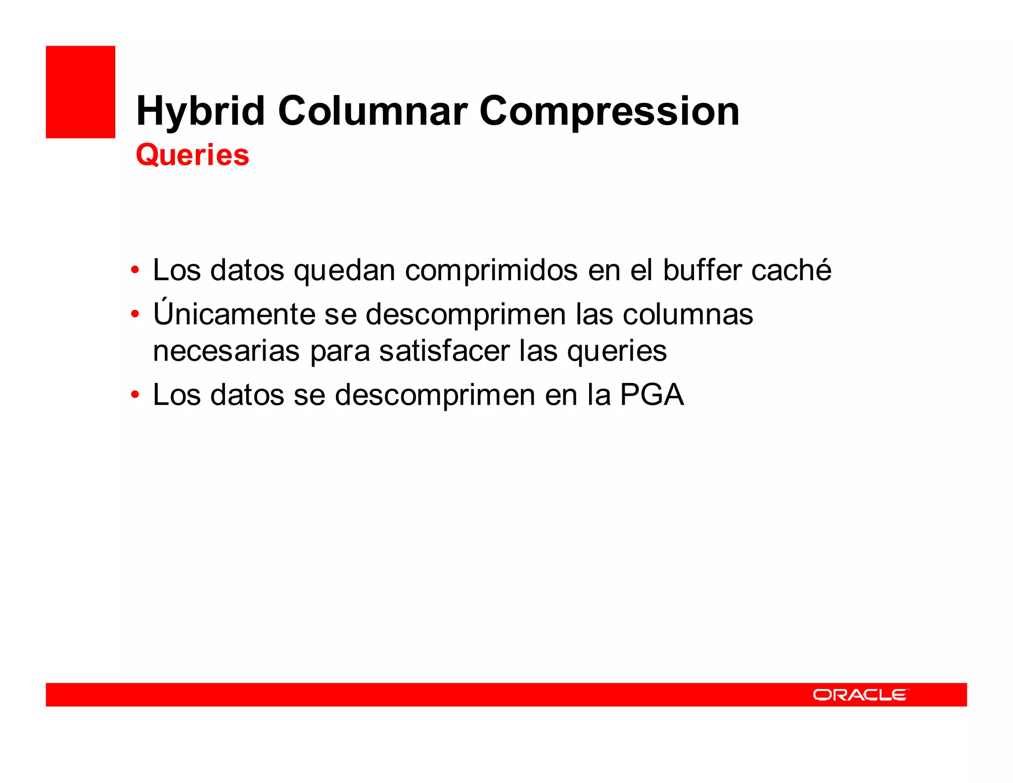 Hybrid Columnar Compression
Queries


• Los datos quedan comprimidos en el buffer caché
• Únicamente se descomprimen las columnas
  necesarias para satisfacer las queries
• Los datos se descomprimen en la PGA
 