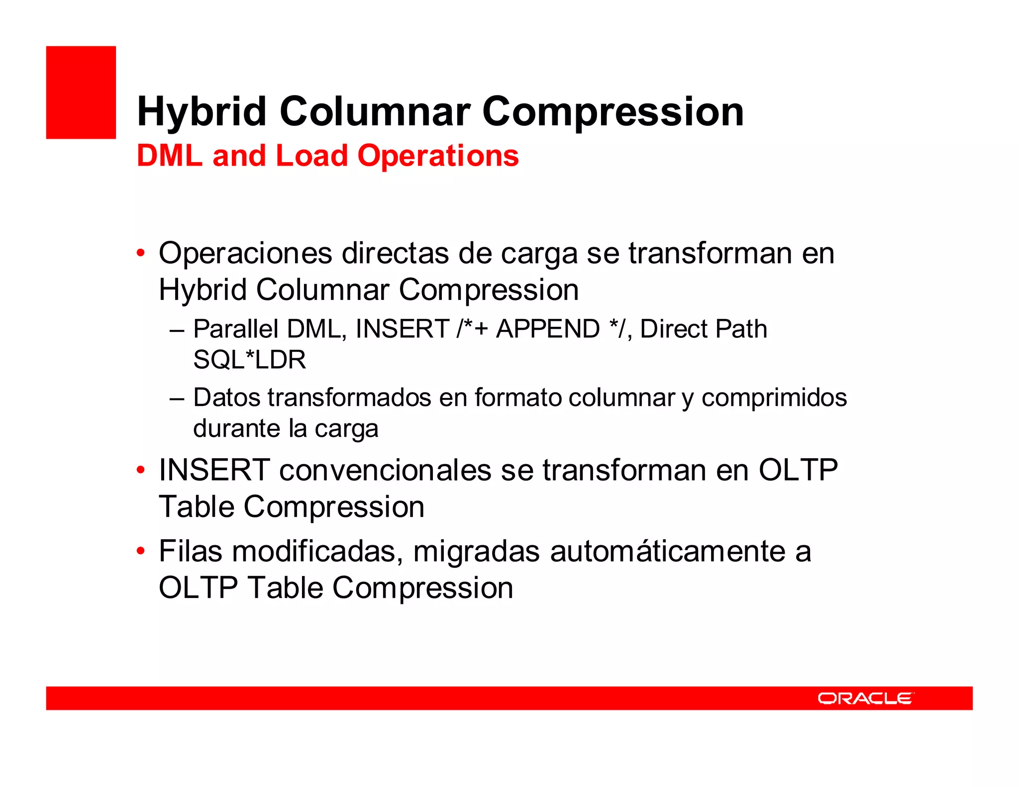 Hybrid Columnar Compression
DML and Load Operations


• Operaciones directas de carga se transforman en
  Hybrid Columnar Compression
  – Parallel DML, INSERT /*+ APPEND */, Direct Path
    SQL*LDR
  – Datos transformados en formato columnar y comprimidos
    durante la carga
• INSERT convencionales se transforman en OLTP
  Table Compression
• Filas modificadas, migradas automáticamente a
  OLTP Table Compression
 